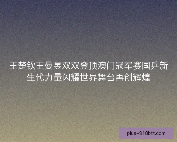 王楚钦王曼昱双双登顶澳门冠军赛国乒新生代力量闪耀世界舞台再创辉煌