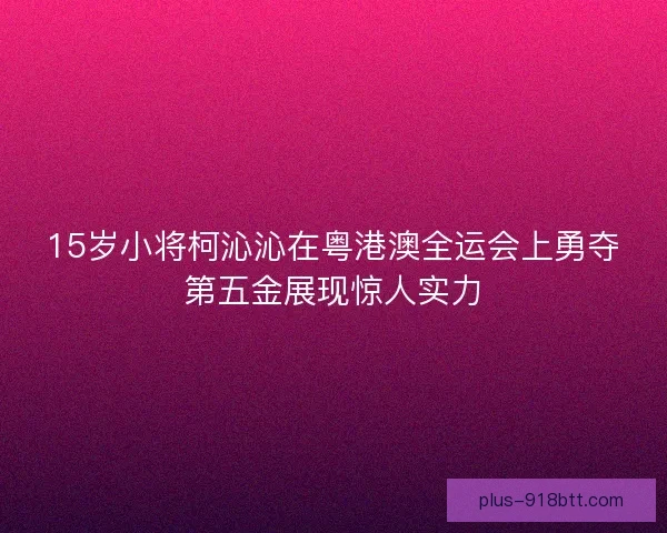15岁小将柯沁沁在粤港澳全运会上勇夺第五金展现惊人实力
