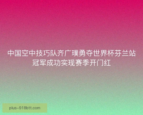 中国空中技巧队齐广璞勇夺世界杯芬兰站冠军成功实现赛季开门红