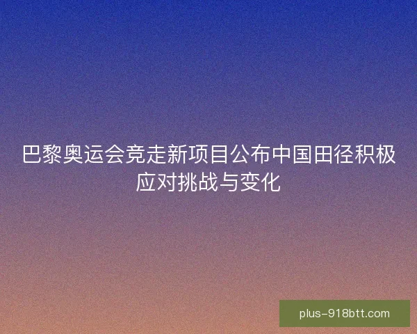 巴黎奥运会竞走新项目公布中国田径积极应对挑战与变化 巴黎奥运会竞走新项目公布中国田径积极应对挑战与变化