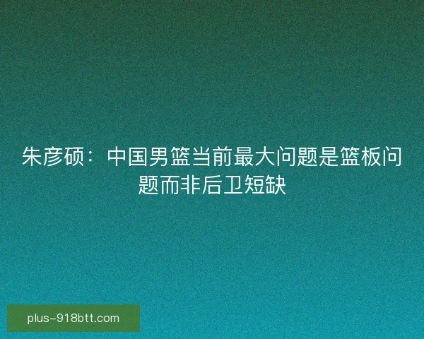 朱彦硕：中国男篮当前最大问题是篮板问题而非后卫短缺