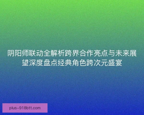 阴阳师联动全解析跨界合作亮点与未来展望深度盘点经典角色跨次元盛宴