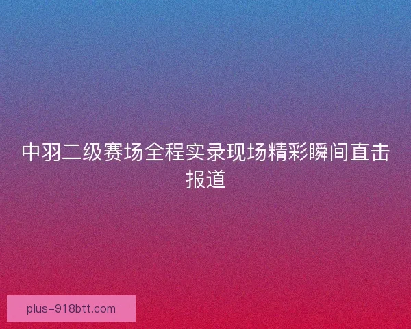 中羽二级赛场全程实录现场精彩瞬间直击报道 中羽二级赛场全程实录现场精彩瞬间直击报道