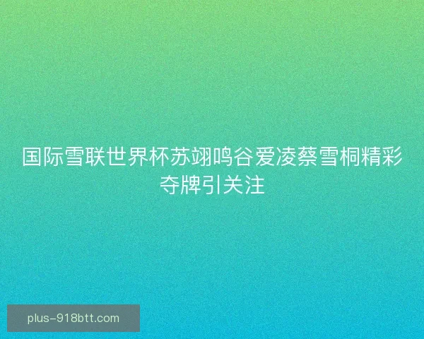国际雪联世界杯苏翊鸣谷爱凌蔡雪桐精彩夺牌引关注 国际雪联世界杯苏翊鸣谷爱凌蔡雪桐精彩夺牌引关注