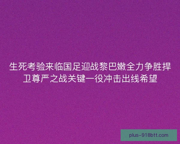 生死考验来临国足迎战黎巴嫩全力争胜捍卫尊严之战关键一役冲击出线希望