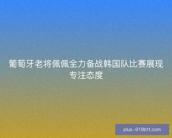葡萄牙老将佩佩全力备战韩国队比赛展现专注态度