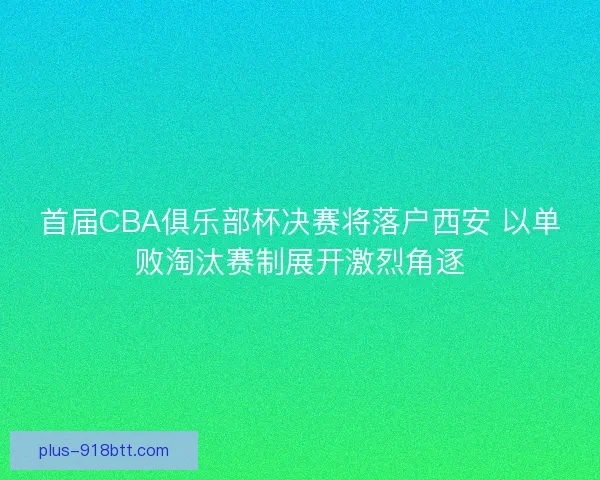 首届CBA俱乐部杯决赛将落户西安 以单败淘汰赛制展开激烈角逐
