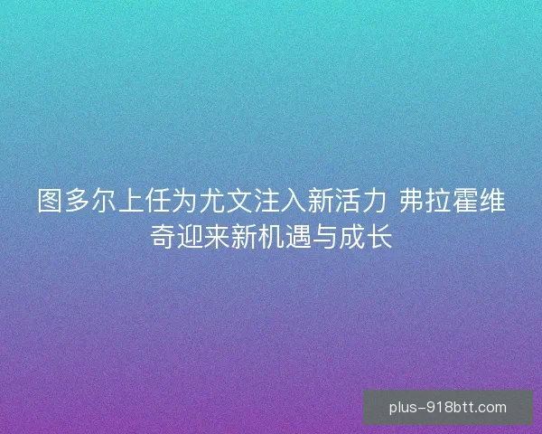 图多尔上任为尤文注入新活力 弗拉霍维奇迎来新机遇与成长 图多尔上任为尤文注入新活力 弗拉霍维奇迎来新机遇与成长