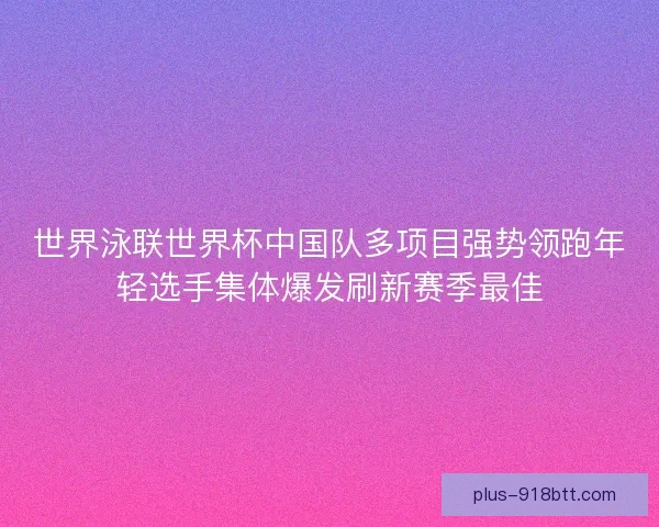 世界泳联世界杯中国队多项目强势领跑年轻选手集体爆发刷新赛季最佳 世界泳联世界杯中国队多项目强势领跑年轻选手集体爆发刷新赛季最佳