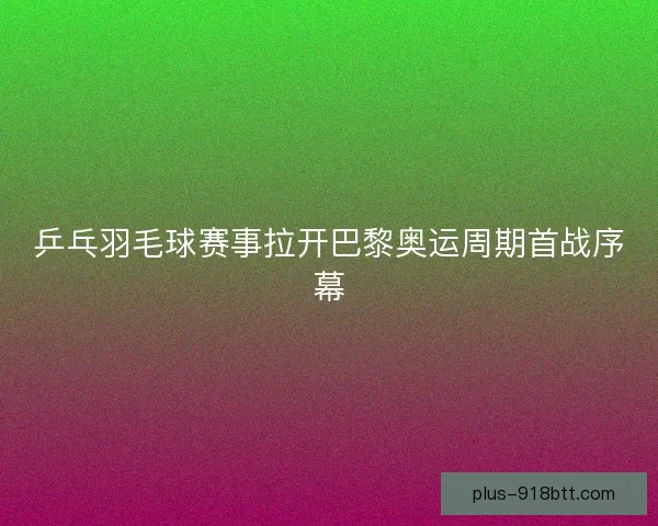 乒乓羽毛球赛事拉开巴黎奥运周期首战序幕 乒乓羽毛球赛事拉开巴黎奥运周期首战序幕